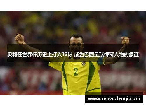 贝利在世界杯历史上打入12球 成为巴西足球传奇人物的象征