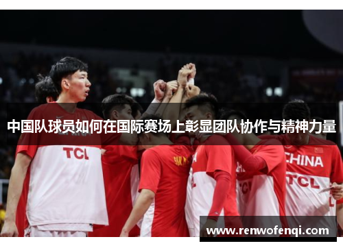 中国队球员如何在国际赛场上彰显团队协作与精神力量