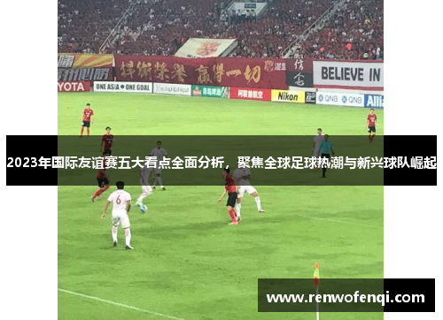 2023年国际友谊赛五大看点全面分析，聚焦全球足球热潮与新兴球队崛起