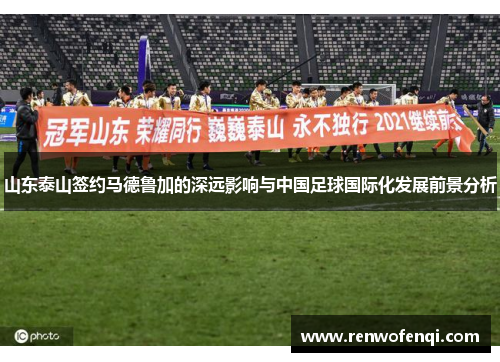 山东泰山签约马德鲁加的深远影响与中国足球国际化发展前景分析