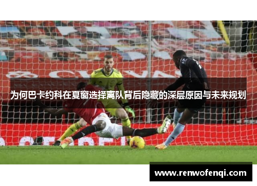 为何巴卡约科在夏窗选择离队背后隐藏的深层原因与未来规划